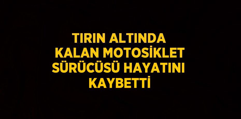 TIRIN ALTINDA KALAN MOTOSİKLET SÜRÜCÜSÜ HAYATINI KAYBETTİ