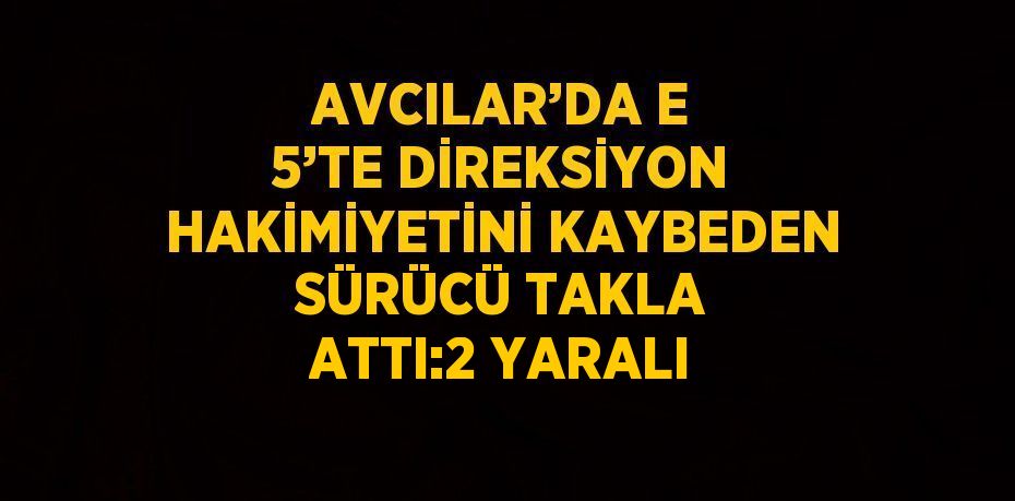 AVCILAR’DA E 5’TE DİREKSİYON HAKİMİYETİNİ KAYBEDEN SÜRÜCÜ TAKLA ATTI:2 YARALI