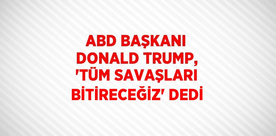 ABD BAŞKANI DONALD TRUMP, 'TÜM SAVAŞLARI BİTİRECEĞİZ' DEDİ