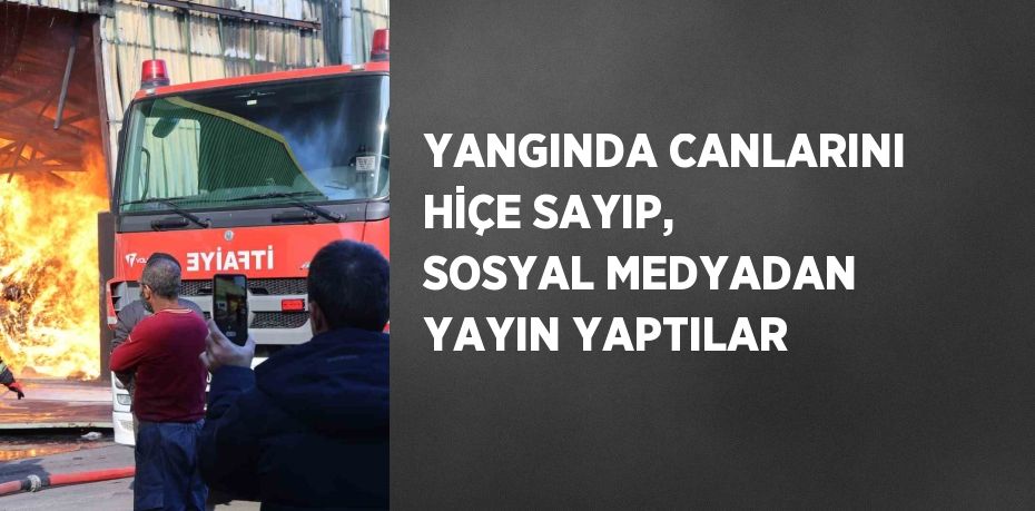 YANGINDA CANLARINI HİÇE SAYIP, SOSYAL MEDYADAN YAYIN YAPTILAR