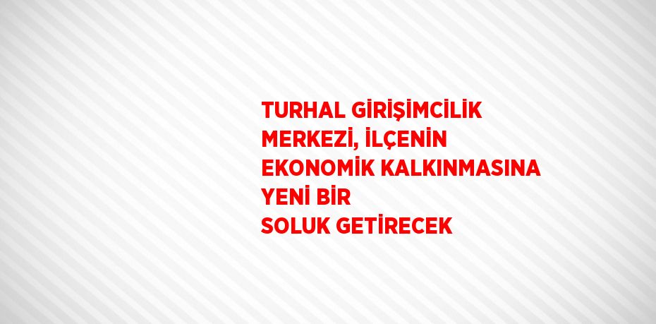 TURHAL GİRİŞİMCİLİK MERKEZİ, İLÇENİN EKONOMİK KALKINMASINA YENİ BİR SOLUK GETİRECEK