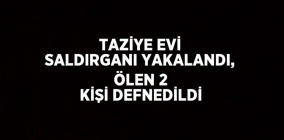 TAZİYE EVİ SALDIRGANI YAKALANDI, ÖLEN 2 KİŞİ DEFNEDİLDİ