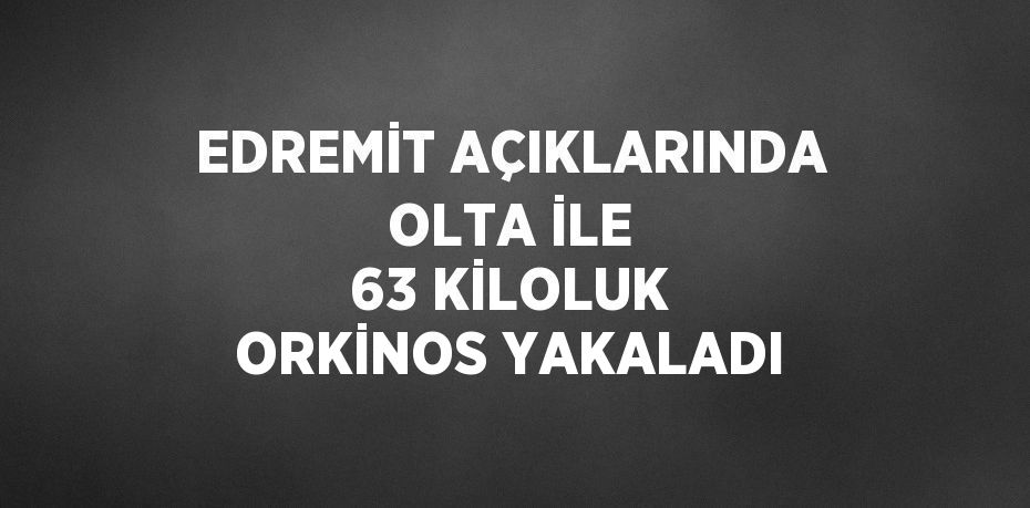 EDREMİT AÇIKLARINDA OLTA İLE 63 KİLOLUK ORKİNOS YAKALADI