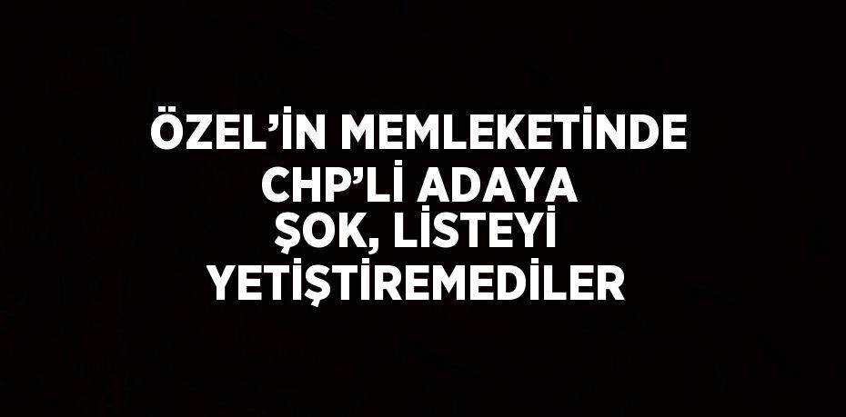 ÖZEL’İN MEMLEKETİNDE CHP’Lİ ADAYA ŞOK, LİSTEYİ YETİŞTİREMEDİLER