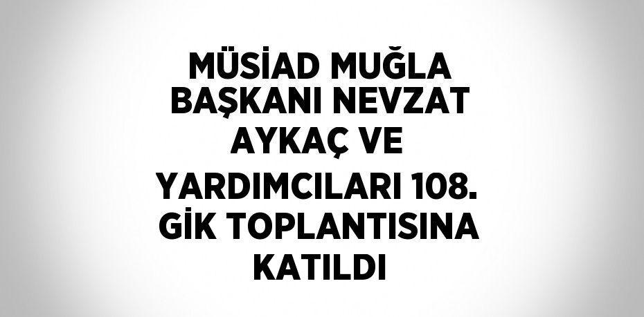 MÜSİAD MUĞLA BAŞKANI NEVZAT AYKAÇ VE YARDIMCILARI 108. GİK TOPLANTISINA KATILDI