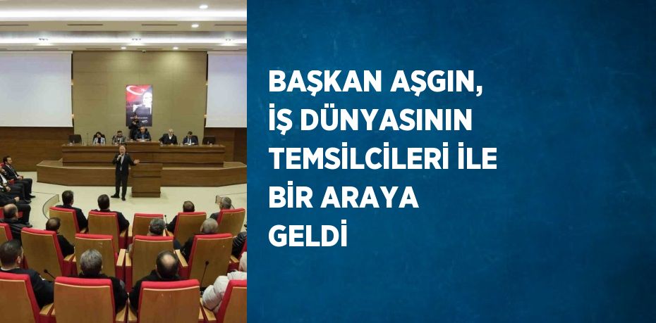 BAŞKAN AŞGIN, İŞ DÜNYASININ TEMSİLCİLERİ İLE BİR ARAYA GELDİ