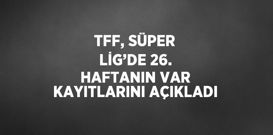 TFF, SÜPER LİG’DE 26. HAFTANIN VAR KAYITLARINI AÇIKLADI