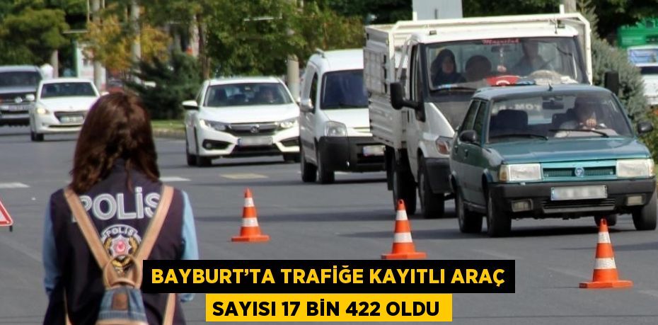 BAYBURT’TA TRAFİĞE KAYITLI ARAÇ SAYISI 17 BİN 422 OLDU