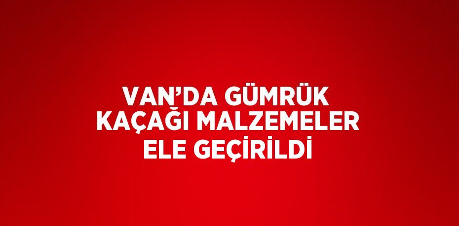 VAN’DA GÜMRÜK KAÇAĞI MALZEMELER ELE GEÇİRİLDİ