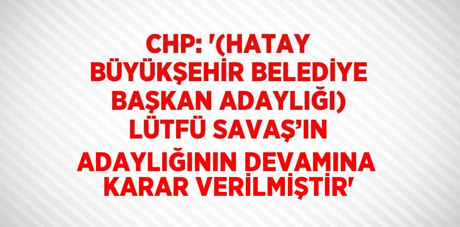 CHP: '(HATAY BÜYÜKŞEHİR BELEDİYE BAŞKAN ADAYLIĞI) LÜTFÜ SAVAŞ’IN ADAYLIĞININ DEVAMINA KARAR VERİLMİŞTİR'