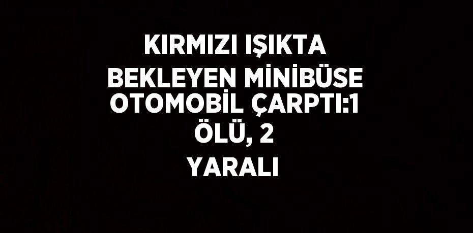 KIRMIZI IŞIKTA BEKLEYEN MİNİBÜSE OTOMOBİL ÇARPTI:1 ÖLÜ, 2 YARALI