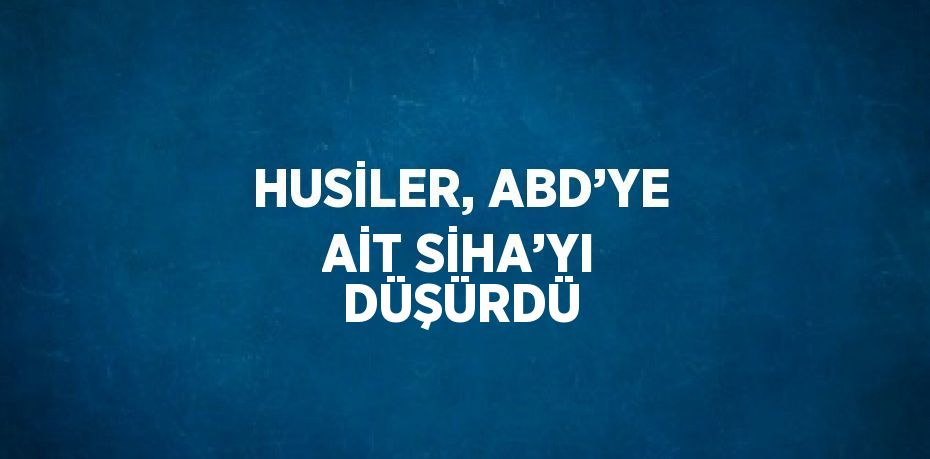 HUSİLER, ABD’YE AİT SİHA’YI DÜŞÜRDÜ