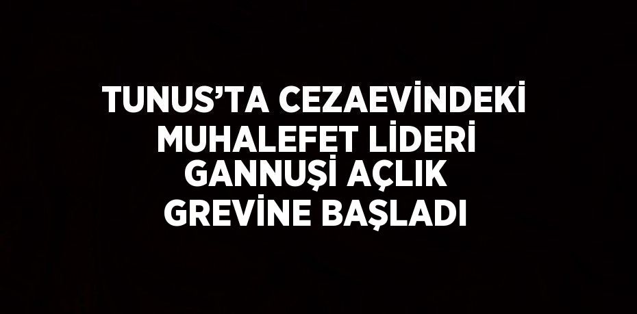 TUNUS’TA CEZAEVİNDEKİ MUHALEFET LİDERİ GANNUŞİ AÇLIK GREVİNE BAŞLADI