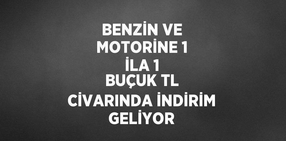 BENZİN VE MOTORİNE 1 İLA 1 BUÇUK TL CİVARINDA İNDİRİM GELİYOR