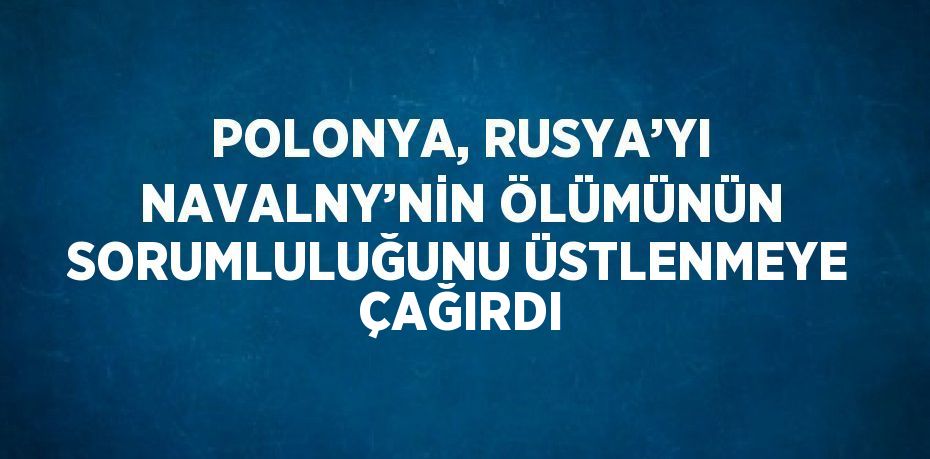 POLONYA, RUSYA’YI NAVALNY’NİN ÖLÜMÜNÜN SORUMLULUĞUNU ÜSTLENMEYE ÇAĞIRDI