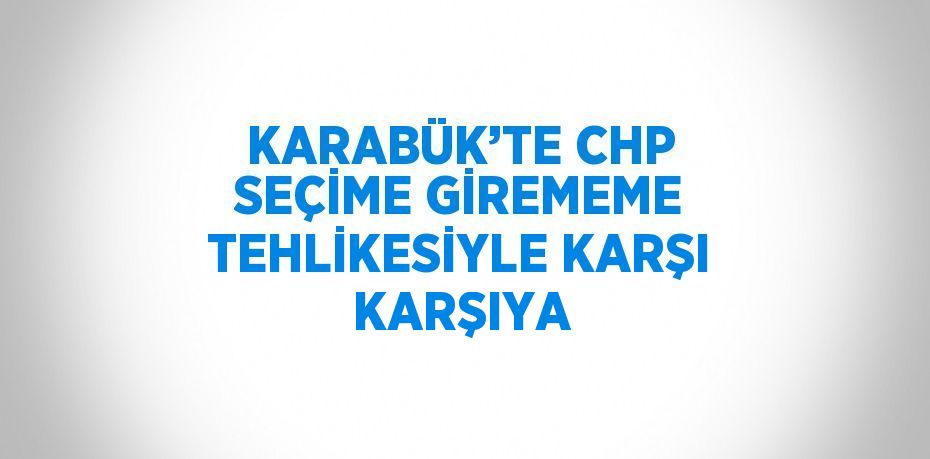 KARABÜK’TE CHP SEÇİME GİREMEME TEHLİKESİYLE KARŞI KARŞIYA