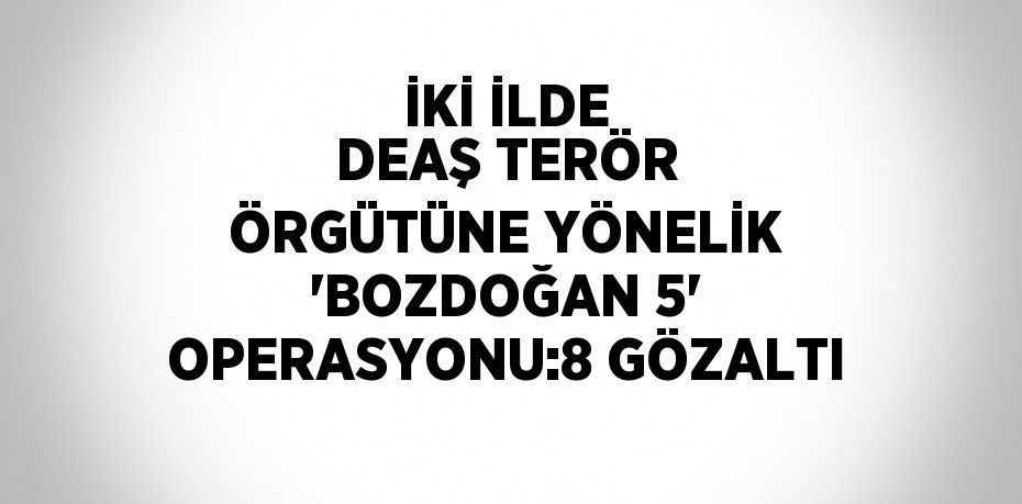 İKİ İLDE DEAŞ TERÖR ÖRGÜTÜNE YÖNELİK 'BOZDOĞAN 5' OPERASYONU:8 GÖZALTI