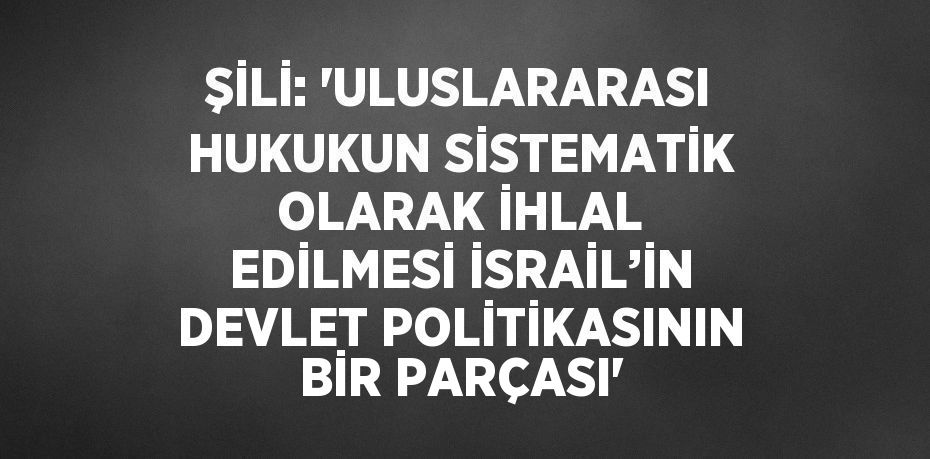 ŞİLİ: 'ULUSLARARASI HUKUKUN SİSTEMATİK OLARAK İHLAL EDİLMESİ İSRAİL’İN DEVLET POLİTİKASININ BİR PARÇASI'