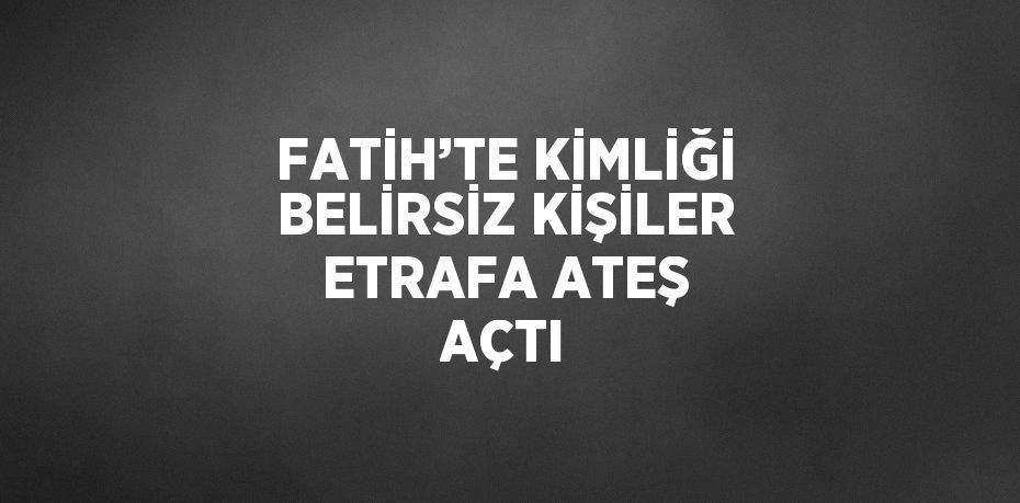 FATİH’TE KİMLİĞİ BELİRSİZ KİŞİLER ETRAFA ATEŞ AÇTI