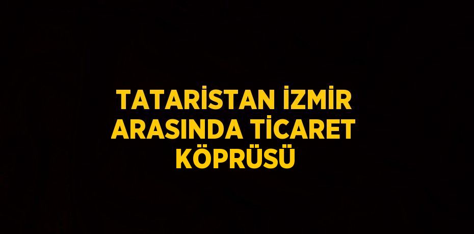 TATARİSTAN İZMİR ARASINDA TİCARET KÖPRÜSÜ