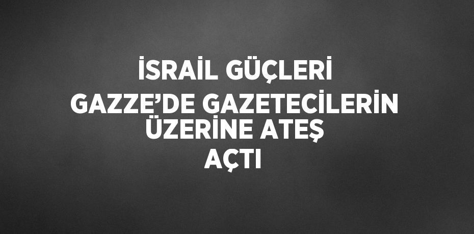 İSRAİL GÜÇLERİ GAZZE’DE GAZETECİLERİN ÜZERİNE ATEŞ AÇTI