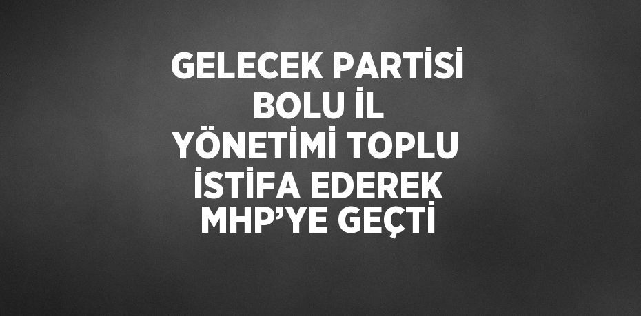 GELECEK PARTİSİ BOLU İL YÖNETİMİ TOPLU İSTİFA EDEREK MHP’YE GEÇTİ