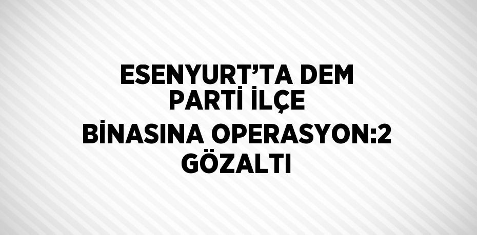 ESENYURT’TA DEM PARTİ İLÇE BİNASINA OPERASYON:2 GÖZALTI