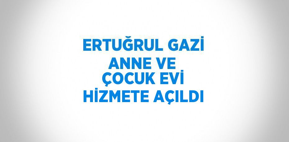 ERTUĞRUL GAZİ ANNE VE ÇOCUK EVİ HİZMETE AÇILDI