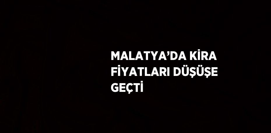 MALATYA’DA KİRA FİYATLARI DÜŞÜŞE GEÇTİ