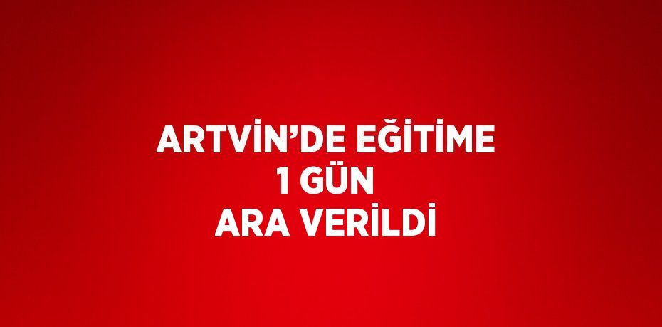 ARTVİN’DE EĞİTİME 1 GÜN ARA VERİLDİ