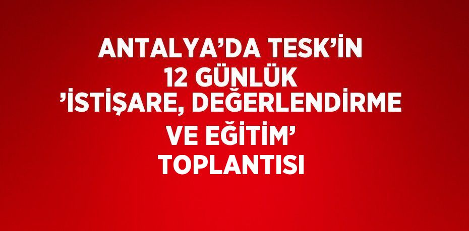 ANTALYA’DA TESK’İN 12 GÜNLÜK ’İSTİŞARE, DEĞERLENDİRME VE EĞİTİM’ TOPLANTISI