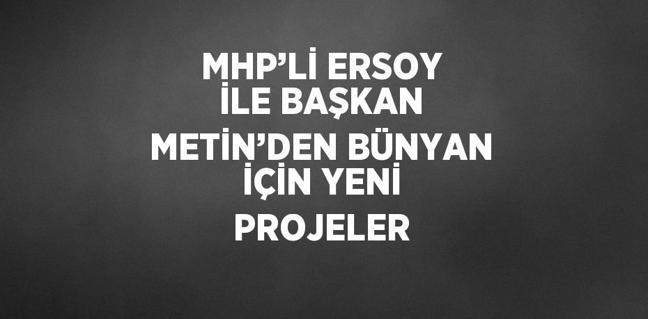 MHP’Lİ ERSOY İLE BAŞKAN METİN’DEN BÜNYAN İÇİN YENİ PROJELER