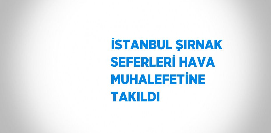 İSTANBUL ŞIRNAK SEFERLERİ HAVA MUHALEFETİNE TAKILDI