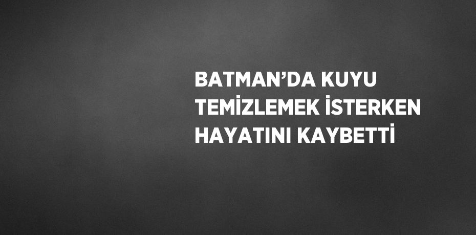 BATMAN’DA KUYU TEMİZLEMEK İSTERKEN HAYATINI KAYBETTİ