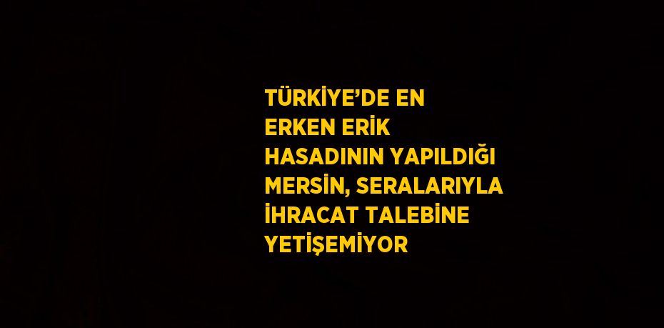 TÜRKİYE’DE EN ERKEN ERİK HASADININ YAPILDIĞI MERSİN, SERALARIYLA İHRACAT TALEBİNE YETİŞEMİYOR