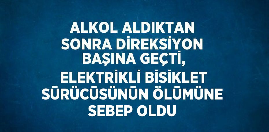 ALKOL ALDIKTAN SONRA DİREKSİYON BAŞINA GEÇTİ, ELEKTRİKLİ BİSİKLET SÜRÜCÜSÜNÜN ÖLÜMÜNE SEBEP OLDU