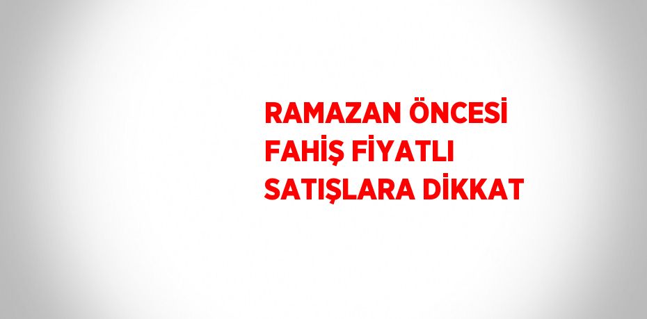 RAMAZAN ÖNCESİ FAHİŞ FİYATLI SATIŞLARA DİKKAT