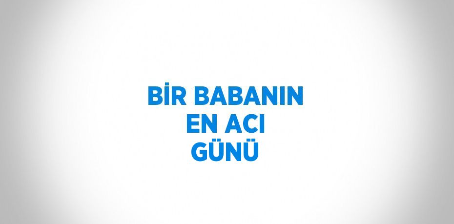 BİR BABANIN EN ACI GÜNÜ