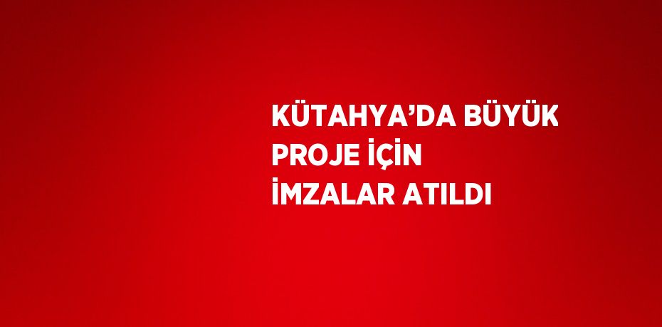 KÜTAHYA’DA BÜYÜK PROJE İÇİN İMZALAR ATILDI