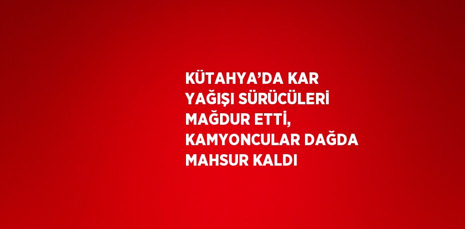 KÜTAHYA’DA KAR YAĞIŞI SÜRÜCÜLERİ MAĞDUR ETTİ, KAMYONCULAR DAĞDA MAHSUR KALDI