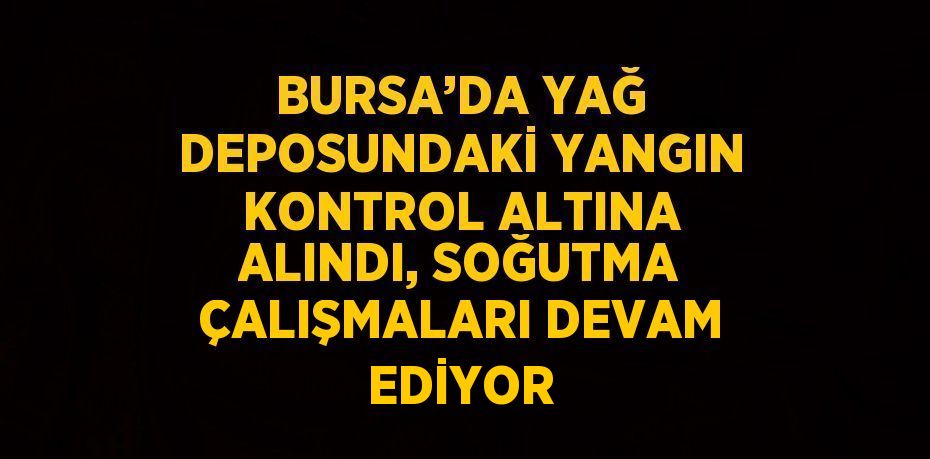 BURSA’DA YAĞ DEPOSUNDAKİ YANGIN KONTROL ALTINA ALINDI, SOĞUTMA ÇALIŞMALARI DEVAM EDİYOR