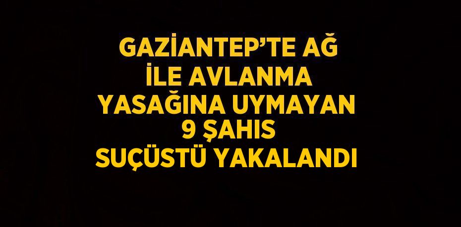 GAZİANTEP’TE AĞ İLE AVLANMA YASAĞINA UYMAYAN 9 ŞAHIS SUÇÜSTÜ YAKALANDI