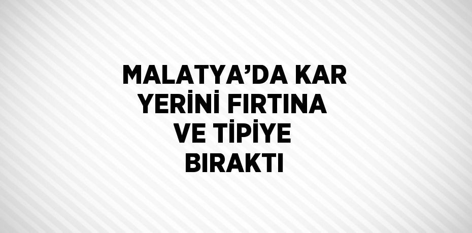 MALATYA’DA KAR YERİNİ FIRTINA VE TİPİYE BIRAKTI