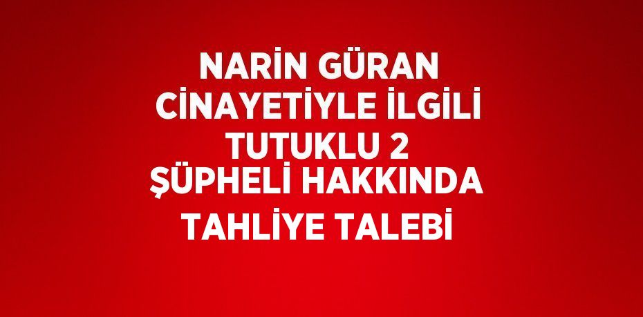 NARİN GÜRAN CİNAYETİYLE İLGİLİ TUTUKLU 2 ŞÜPHELİ HAKKINDA TAHLİYE TALEBİ