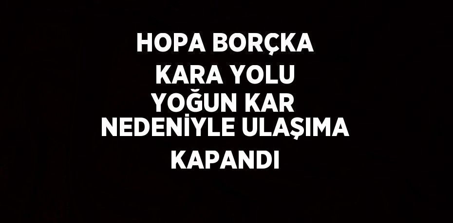 HOPA BORÇKA KARA YOLU YOĞUN KAR NEDENİYLE ULAŞIMA KAPANDI