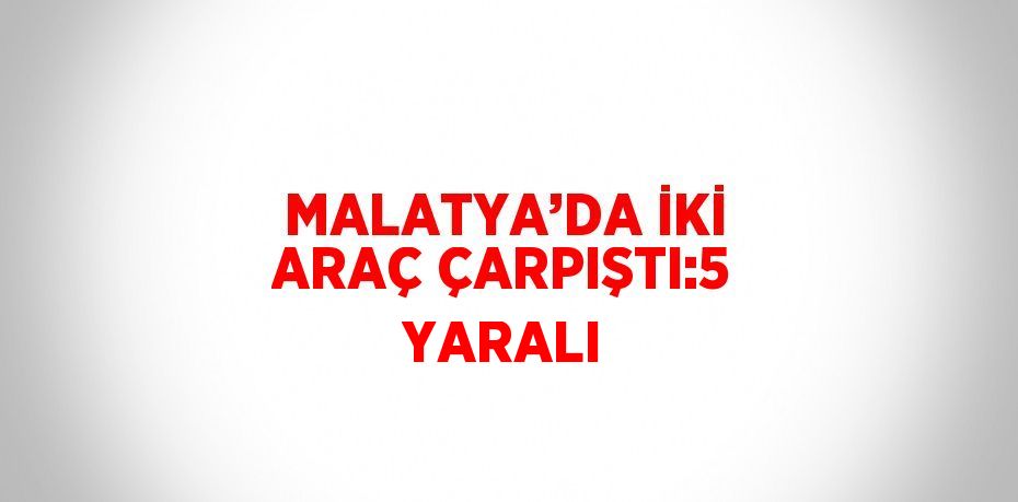 MALATYA’DA İKİ ARAÇ ÇARPIŞTI:5 YARALI