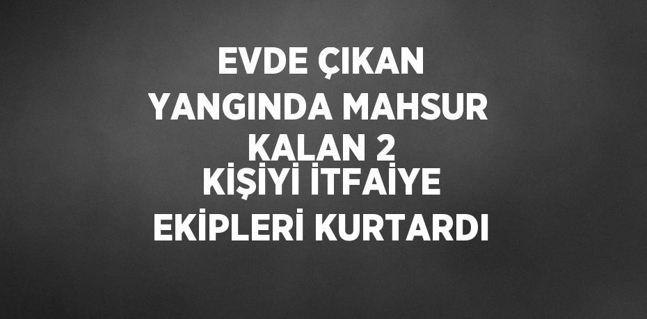 EVDE ÇIKAN YANGINDA MAHSUR KALAN 2 KİŞİYİ İTFAİYE EKİPLERİ KURTARDI