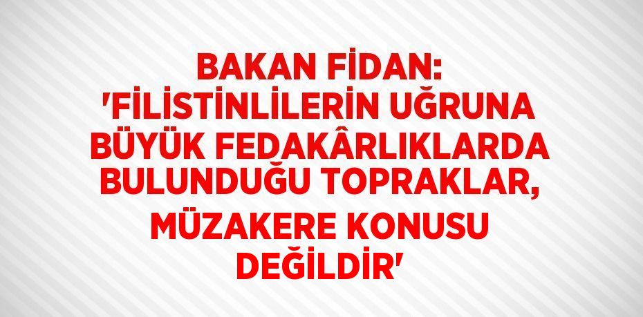 BAKAN FİDAN: 'FİLİSTİNLİLERİN UĞRUNA BÜYÜK FEDAKÂRLIKLARDA BULUNDUĞU TOPRAKLAR, MÜZAKERE KONUSU DEĞİLDİR'