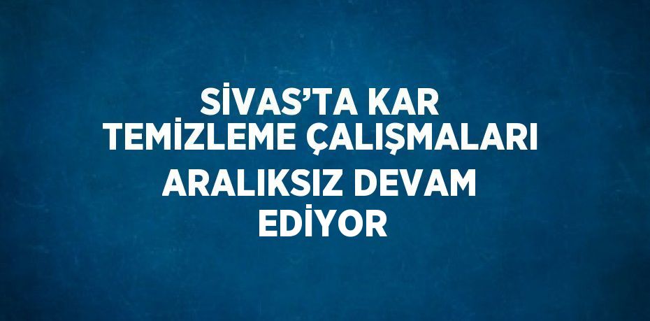 SİVAS’TA KAR TEMİZLEME ÇALIŞMALARI ARALIKSIZ DEVAM EDİYOR