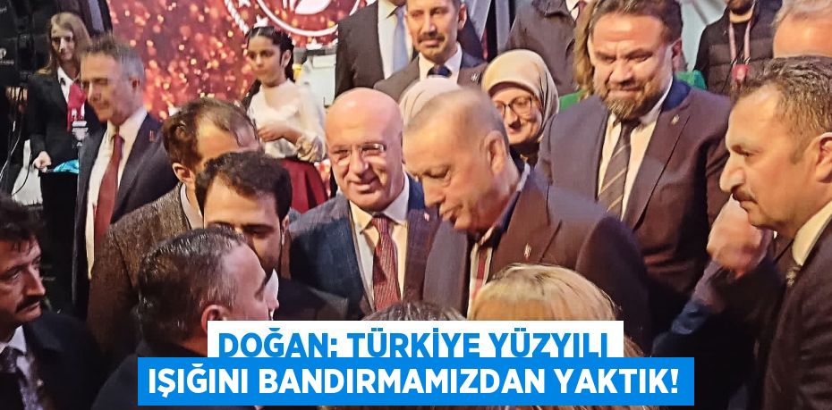 DOĞAN: TÜRKİYE YÜZYILI IŞIĞINI BANDIRMAMIZDAN YAKTIK!